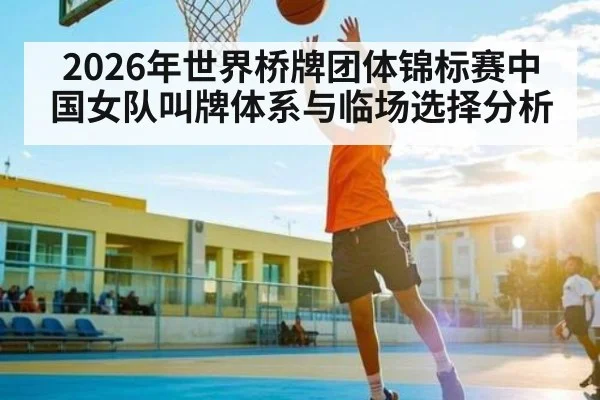 2026年世界桥牌团体锦标赛中国女队叫牌体系与临场选择分析