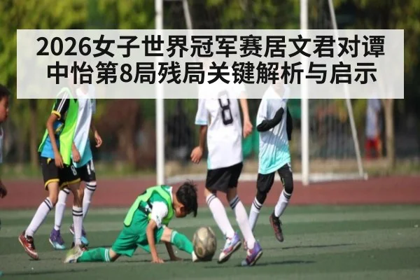 2026女子世界冠军赛居文君对谭中怡第8局残局关键解析与启示