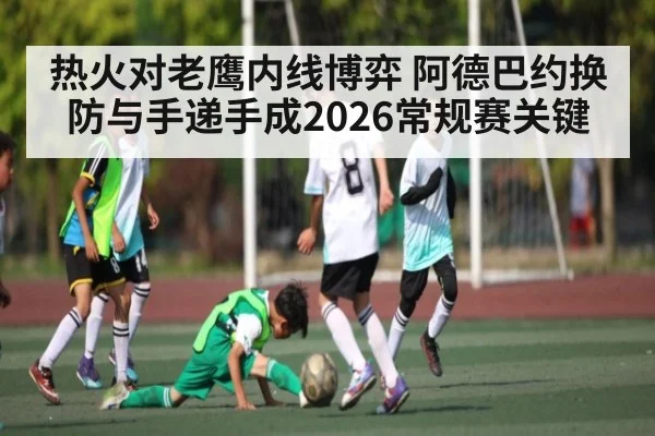 热火对老鹰内线博弈 阿德巴约换防与手递手成2026常规赛关键